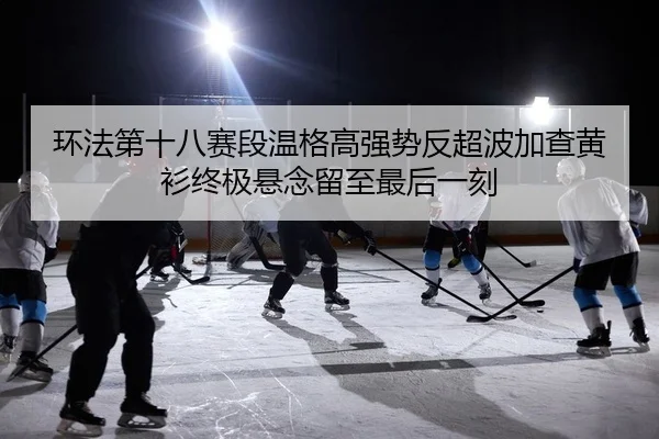 环法第十八赛段温格高强势反超波加查黄衫终极悬念留至最后一刻
