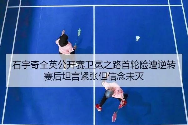 石宇奇全英公开赛卫冕之路首轮险遭逆转赛后坦言紧张但信念未灭